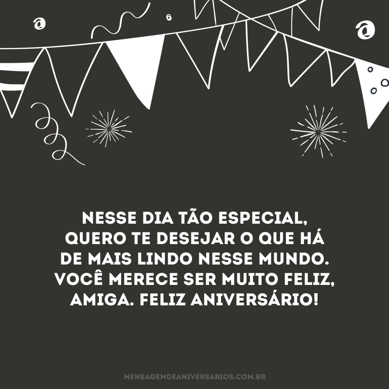 Nesse dia tão especial, quero te desejar o que há de mais lindo nesse mundo. Você merece ser muito feliz, amiga. Feliz aniversário!
