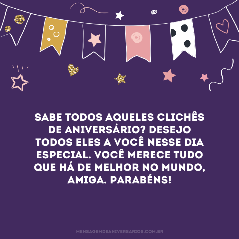 Sabe todos aqueles clichês de aniversário? Desejo todos eles a você nesse dia especial. Você merece tudo que há de melhor no mundo, amiga. Parabéns!
