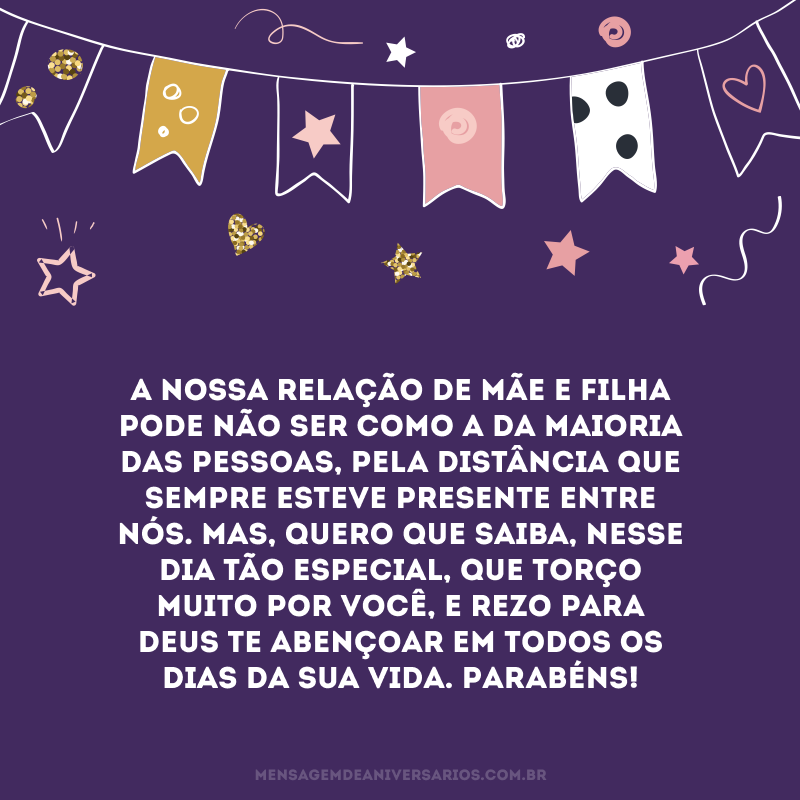 A nossa relação de mãe e filha pode não ser como a da maioria das pessoas, pela distância que sempre esteve presente entre nós. Mas, quero que saiba, nesse dia tão especial, que torço muito por você, e rezo para Deus te abençoar em todos os dias da sua vida. Parabéns!