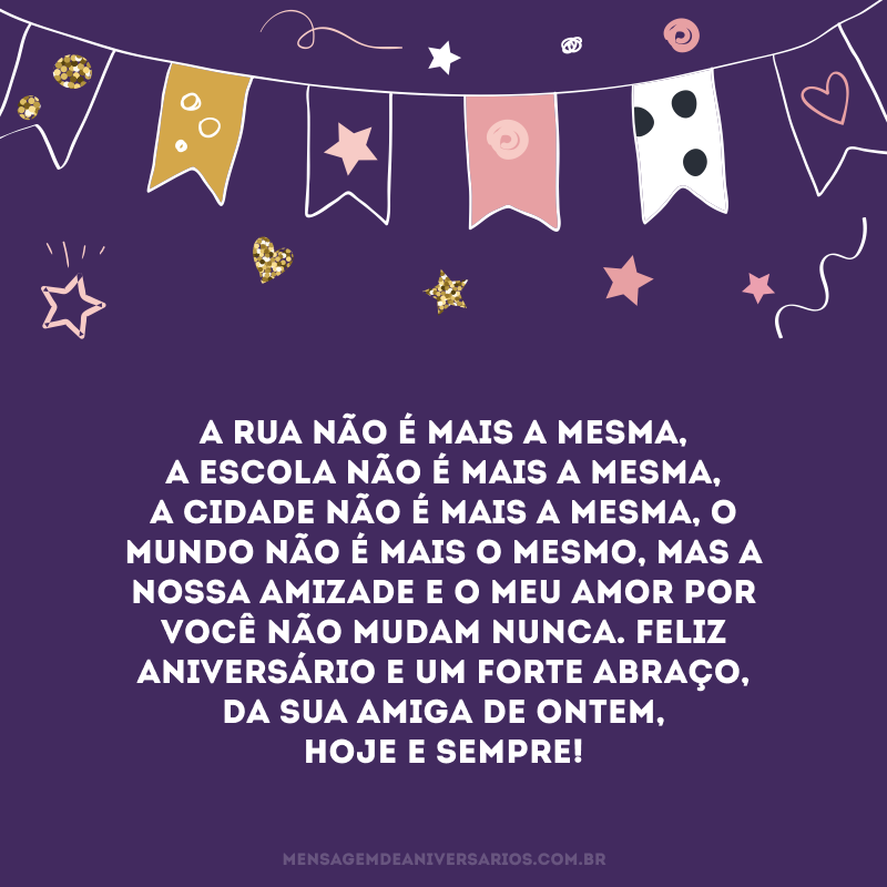 A rua não é mais a mesma, a escola não é mais a mesma, a cidade não é mais a mesma, o mundo não é mais o mesmo, mas a nossa amizade e o meu amor por você não mudam nunca. Feliz aniversário e um forte abraço, da sua amiga de ontem, hoje e sempre!