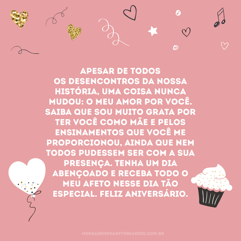 Apesar de todos os desencontros da nossa história, uma coisa nunca mudou: o meu amor por você. Saiba que sou muito grata por ter você como mãe e pelos ensinamentos que você me proporcionou, ainda que nem todos pudessem ser com a sua presença. Tenha um dia abençoado e receba todo o meu afeto nesse dia tão especial. Feliz aniversário.