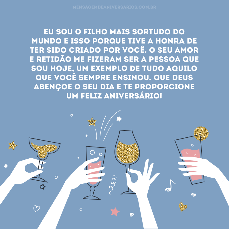Eu sou o filho mais sortudo do mundo e isso porque tive a honra de ter sido criado por você. O seu amor e retidão me fizeram ser a pessoa que sou hoje, um exemplo de tudo aquilo que você sempre ensinou. Que Deus abençoe o seu dia e te proporcione um feliz aniversário!