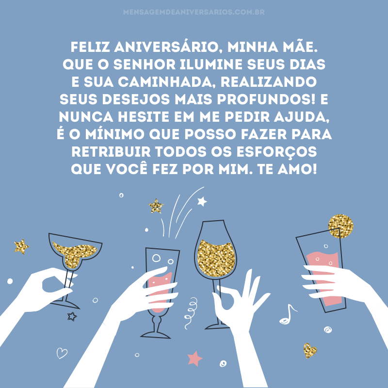 Feliz aniversário, minha mãe. Que o senhor ilumine seus dias e sua caminhada, realizando seus desejos mais profundos! E nunca hesite em me pedir ajuda, é o mínimo que posso fazer para retribuir todos os esforços que você fez por mim. Te amo!