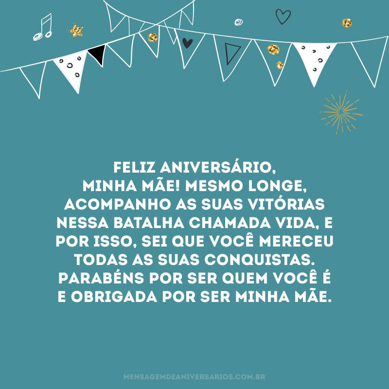 Feliz aniversário, minha mãe! Mesmo longe, acompanho as suas vitórias nessa batalha chamada vida, e por isso, sei que você mereceu todas as suas conquistas. Parabéns por ser quem você é e obrigada por ser minha mãe.