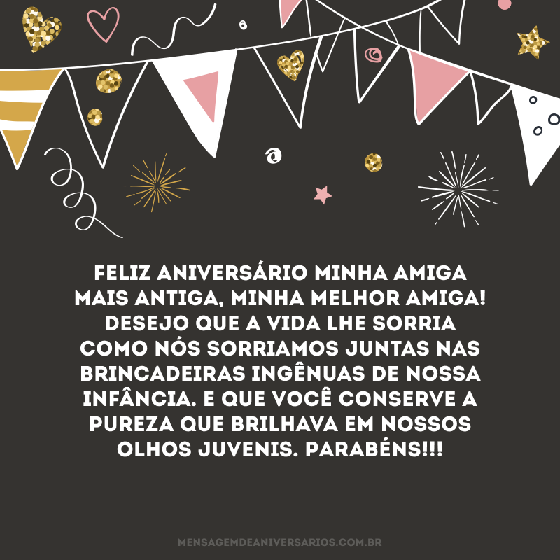 Feliz aniversário minha amiga mais antiga, minha melhor amiga! Desejo que a vida lhe sorria como nós sorriamos juntas nas brincadeiras ingênuas de nossa infância. E que você conserve a pureza que brilhava em nossos olhos juvenis. Parabéns!!!