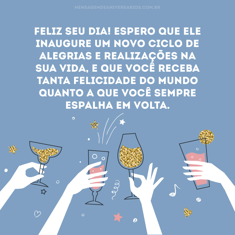 Feliz seu dia! Espero que ele inaugure um novo ciclo de alegrias e realizações na sua vida, e que você receba tanta felicidade do mundo quanto a que você sempre espalha em volta.