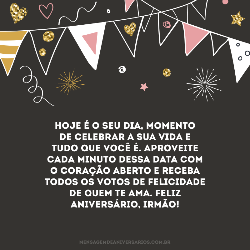 Hoje é o seu dia, momento de celebrar a sua vida e tudo que você é. Aproveite cada minuto dessa data com o coração aberto e receba todos os votos de felicidade de quem te ama. Feliz aniversário, irmão!