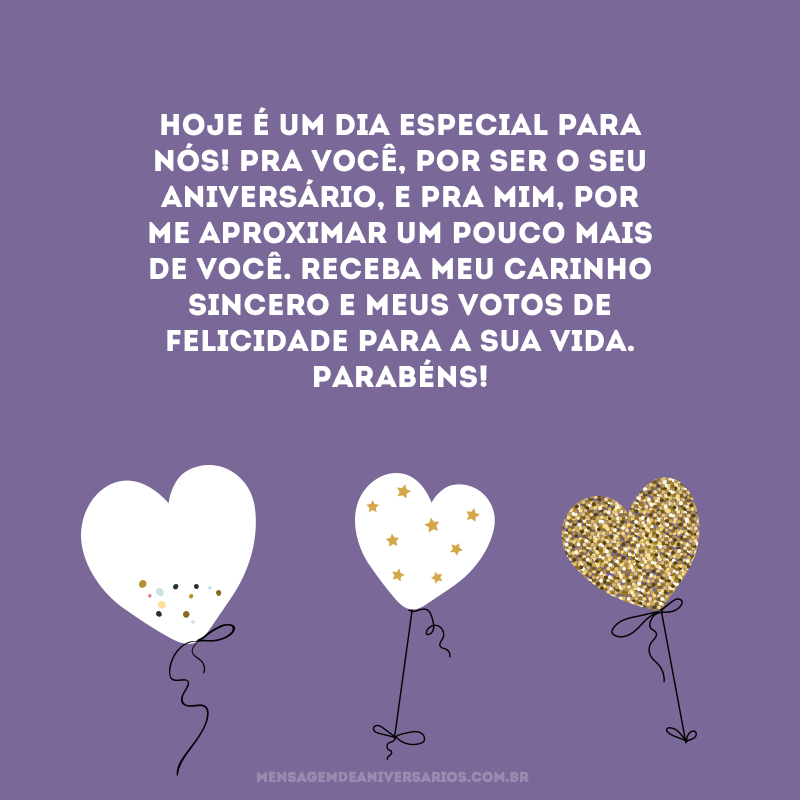 Hoje é um dia especial para nós! Pra você, por ser o seu aniversário, e pra mim, por me aproximar um pouco mais de você. Receba meu carinho sincero e meus votos de felicidade para a sua vida. Parabéns!