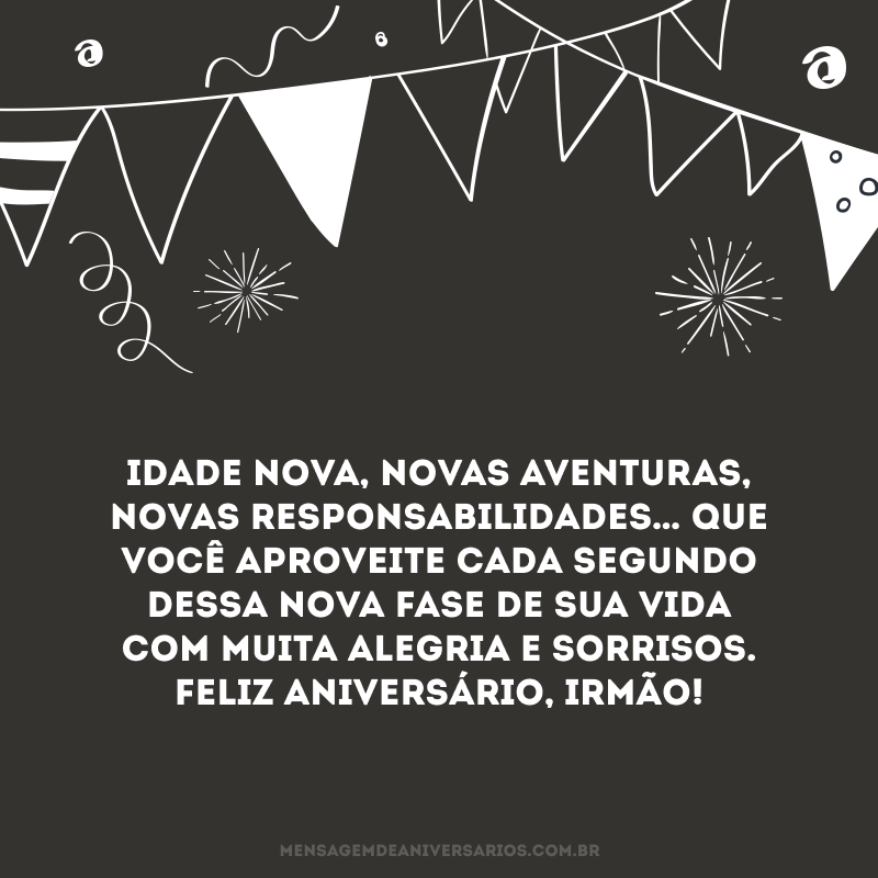 Idade nova, novas aventuras, novas responsabilidades… Que você aproveite cada segundo dessa nova fase de sua vida com muita alegria e sorrisos. Feliz aniversário, irmão!