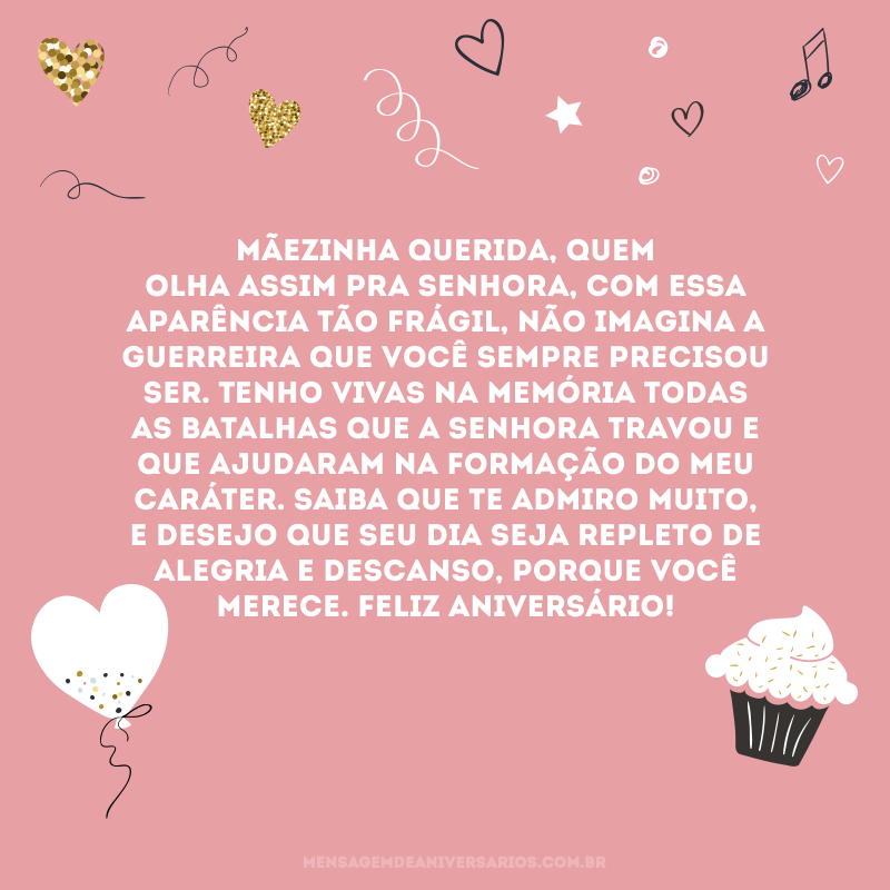 Mãezinha querida, quem olha assim pra senhora, com essa aparência tão frágil, não imagina a guerreira que você sempre precisou ser. Tenho vivas na memória todas as batalhas que a senhora travou e que ajudaram na formação do meu caráter. Saiba que te admiro muito, e desejo que seu dia seja repleto de alegria e descanso, porque você merece. Feliz aniversário!