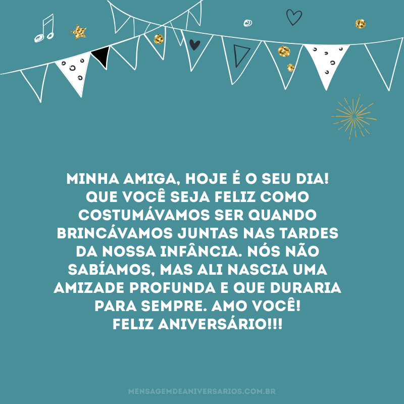 Minha amiga, hoje é o seu dia! Que você seja feliz como costumávamos ser quando brincávamos juntas nas tardes da nossa infância. Nós não sabíamos, mas ali nascia uma amizade profunda e que duraria para sempre. Amo você! Feliz Aniversário!!!