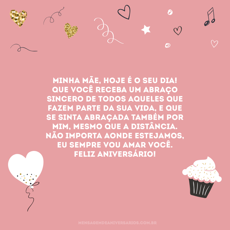 Minha mãe, hoje é o seu dia! Que você receba um abraço sincero de todos aqueles que fazem parte da sua vida, e que se sinta abraçada também por mim, mesmo que a distância. Não importa aonde estejamos, eu sempre vou amar você. Feliz aniversário!