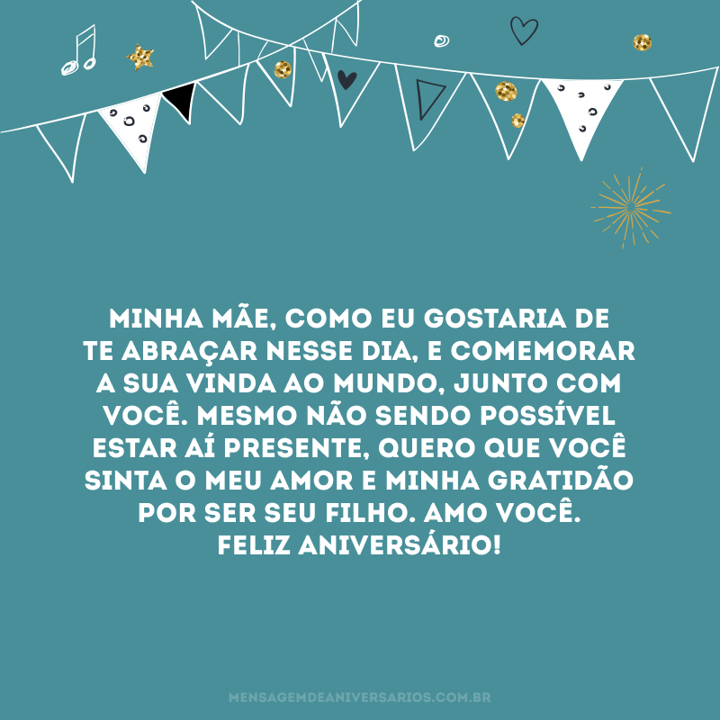 Minha mãe, como eu gostaria de te abraçar nesse dia, e comemorar a sua vinda ao mundo, junto com você. Mesmo não sendo possível estar aí presente, quero que você sinta o meu amor e minha gratidão por ser seu filho. Amo você. Feliz aniversário!