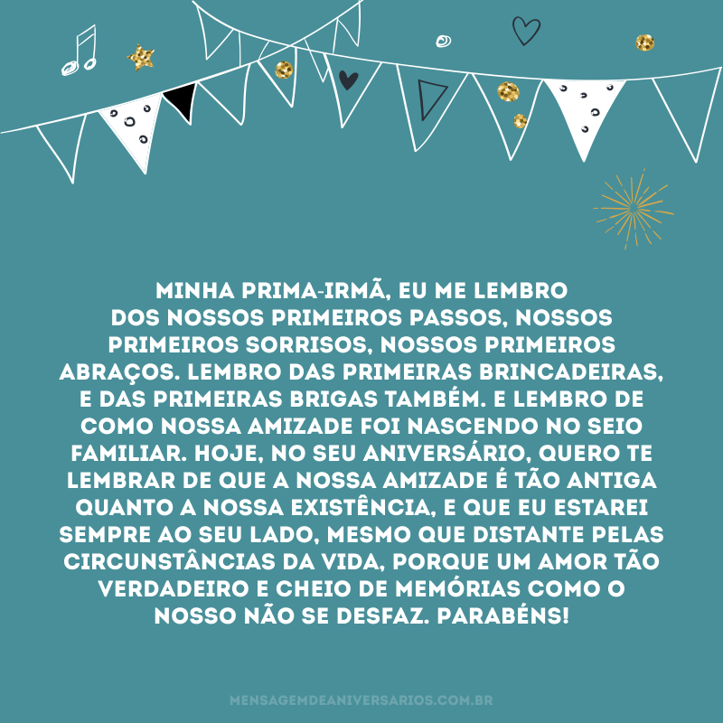 Minha prima-irmã, eu me lembro dos nossos primeiros passos, nossos primeiros sorrisos, nossos primeiros abraços. Lembro das primeiras brincadeiras, e das primeiras brigas também. E lembro de como nossa amizade foi nascendo no seio familiar. Hoje, no seu aniversário, quero te lembrar de que a nossa amizade é tão antiga quanto a nossa existência, e que eu estarei sempre ao seu lado, mesmo que distante pelas circunstâncias da vida, porque um amor tão verdadeiro e cheio de memórias como o nosso não se desfaz. Parabéns!