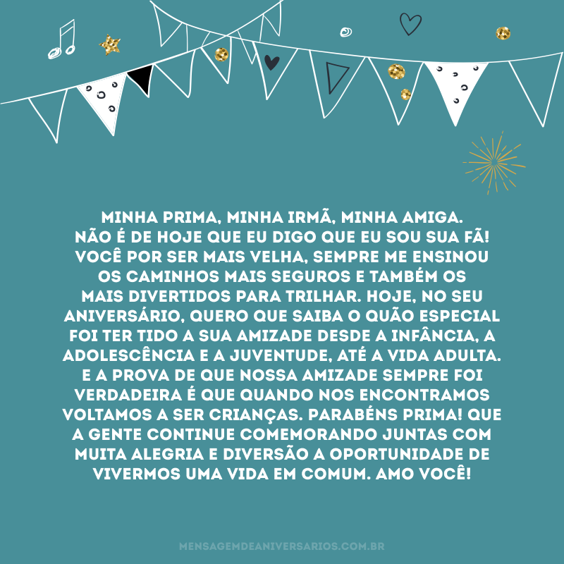 Minha prima, minha irmã, minha amiga. Não é de hoje que eu digo que eu sou sua fã! Você por ser mais velha, sempre me ensinou os caminhos mais seguros e também os mais divertidos para trilhar. Hoje, no seu aniversário, quero que saiba o quão especial foi ter tido a sua amizade desde a infância, a adolescência e a juventude, até a vida adulta. E a prova de que nossa amizade sempre foi verdadeira é que quando nos encontramos voltamos a ser crianças. Parabéns prima! Que a gente continue comemorando juntas com muita alegria e diversão a oportunidade de vivermos uma vida em comum. Amo você!