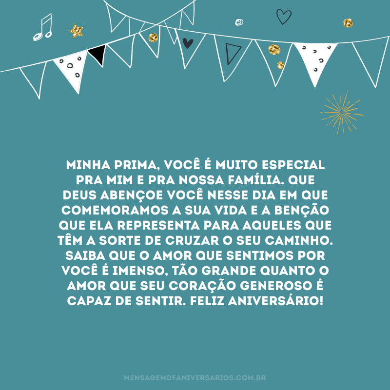 Minha prima, você é muito especial pra mim e pra nossa família. Que Deus abençoe você nesse dia em que comemoramos a sua vida e a benção que ela representa para aqueles que têm a sorte de cruzar o seu caminho. Saiba que o amor que sentimos por você é imenso, tão grande quanto o amor que seu coração generoso é capaz de sentir. Feliz aniversário!