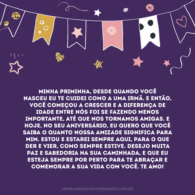 Minha priminha, desde quando você nasceu eu te cuidei como a uma irmã. E então, você começou a crescer e a diferença de idade entre nós foi se fazendo menos importante, até que nos tornamos amigas. E hoje, no seu aniversário, eu quero que você saiba o quanto nossa amizade significa para mim. Estou e estarei sempre aqui, para o que der e vier, como sempre estive. Desejo muita paz e sabedoria na sua caminhada, e que eu esteja sempre por perto para te abraçar e comemorar a sua vida com você. Te amo!