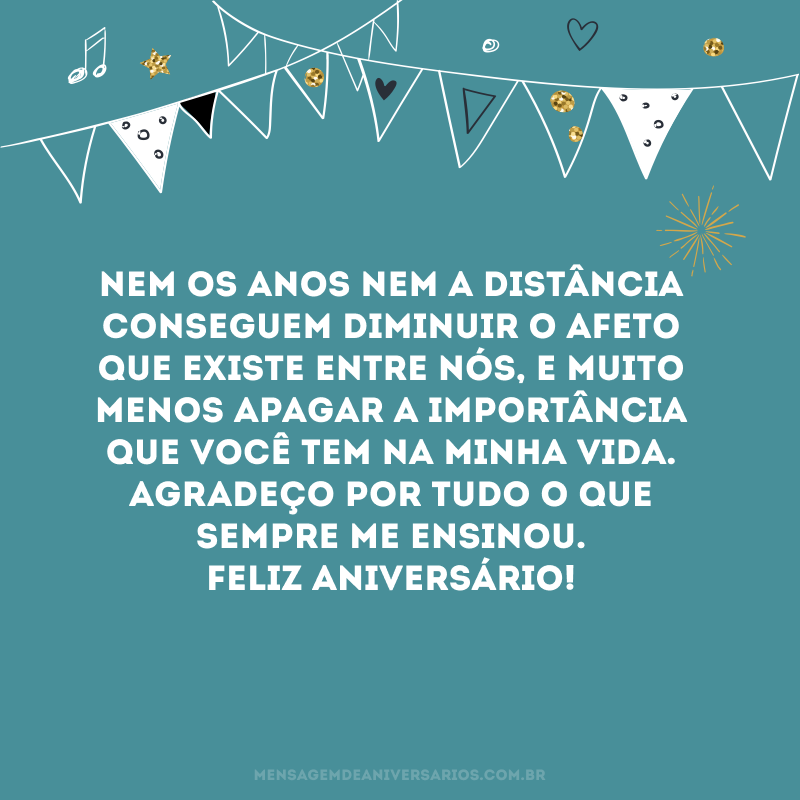 Nem os anos nem a distância conseguem diminuir o afeto que existe entre nós, e muito menos apagar a importância que você tem na minha vida. Agradeço por tudo o que sempre me ensinou. Feliz aniversário!