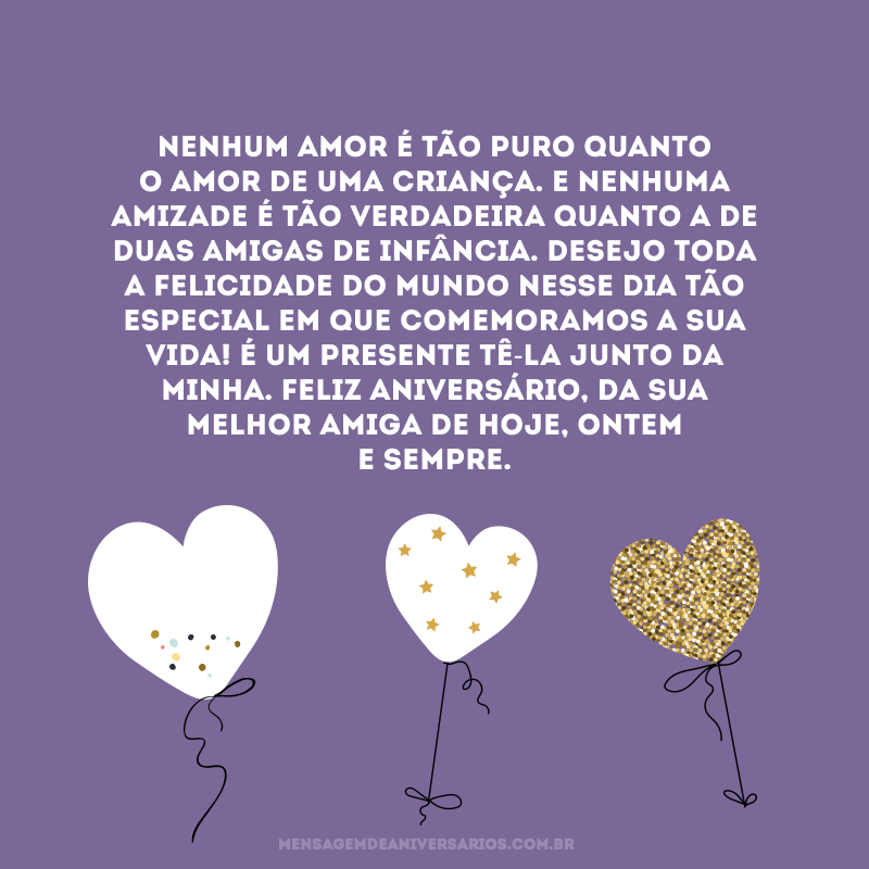 Nenhum amor é tão puro quanto o amor de uma criança. E nenhuma amizade é tão verdadeira quanto a de duas amigas de infância. Desejo toda a felicidade do mundo nesse dia tão especial em que comemoramos a sua vida! É um presente tê-la junto da minha. Feliz aniversário, da sua melhor amiga de hoje, ontem e sempre.