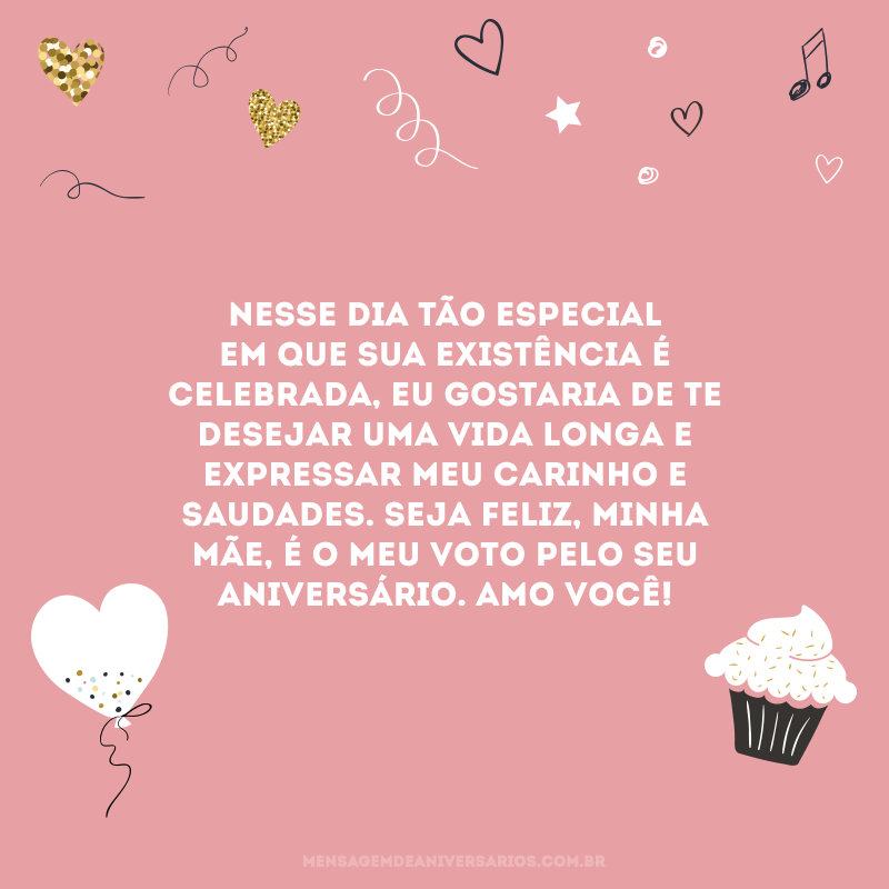 Nesse dia tão especial em que sua existência é celebrada, eu gostaria de te desejar uma vida longa e expressar meu carinho e saudades. Seja feliz, minha mãe, é o meu voto pelo seu aniversário. Amo você!