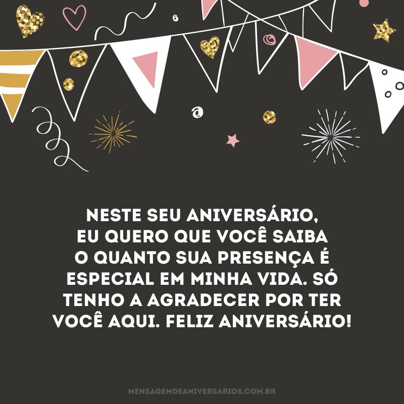 Neste seu aniversário, eu quero que você saiba o quanto sua presença é especial em minha vida. Só tenho a agradecer por ter você aqui. Feliz aniversário!