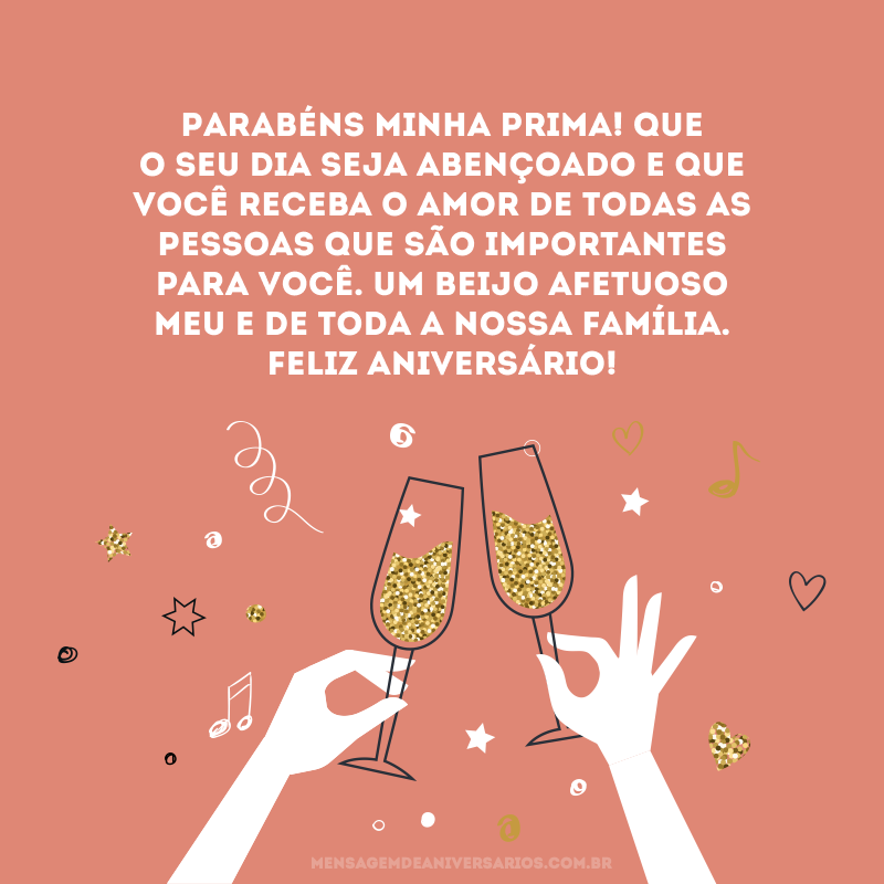 Parabéns minha prima! Que o seu dia seja abençoado e que você receba o amor de todas as pessoas que são importantes para você. Um beijo afetuoso meu e de toda a nossa família. Feliz aniversário!