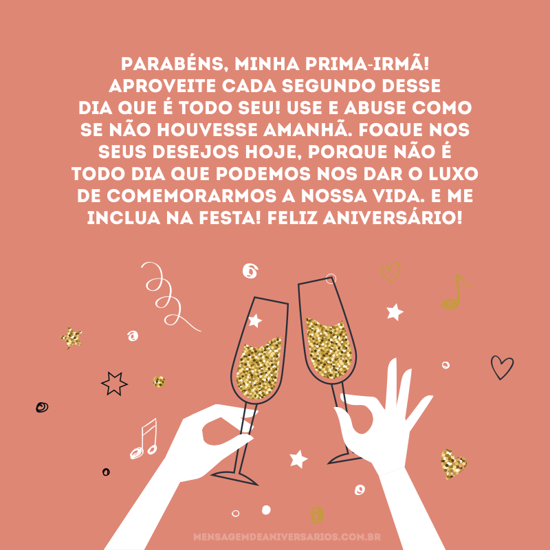 Parabéns, minha prima-irmã! Aproveite cada segundo desse dia que é todo seu! Use e abuse como se não houvesse amanhã. Foque nos seus desejos hoje, porque não é todo dia que podemos nos dar o luxo de comemorarmos a nossa vida. E me inclua na festa! Feliz aniversário!