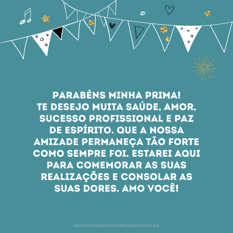 Parabéns minha prima! Te desejo muita saúde, amor, sucesso profissional e paz de espírito. Que a nossa amizade permaneça tão forte como sempre foi. Estarei aqui para comemorar as suas realizações e consolar as suas dores. Amo você!