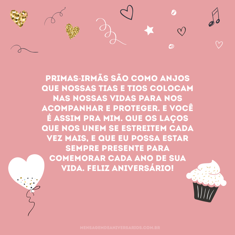 Primas-irmãs são como anjos que nossas tias e tios colocam nas nossas vidas para nos acompanhar e proteger. E você é assim pra mim. Que os laços que nos unem se estreitem cada vez mais, e que eu possa estar sempre presente para comemorar cada ano de sua vida. Feliz aniversário!