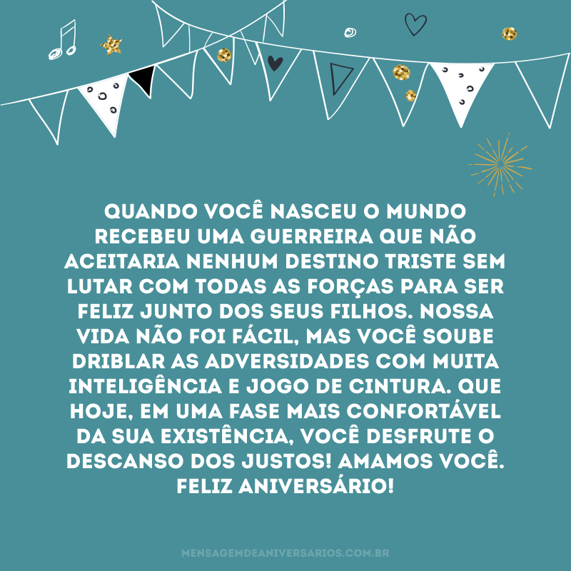 Quando você nasceu o mundo recebeu uma guerreira que não aceitaria nenhum destino triste sem lutar com todas as forças para ser feliz junto dos seus filhos. Nossa vida não foi fácil, mas você soube driblar as adversidades com muita inteligência e jogo de cintura. Que hoje, em uma fase mais confortável da sua existência, você desfrute o descanso dos justos! Amamos você. Feliz aniversário!
