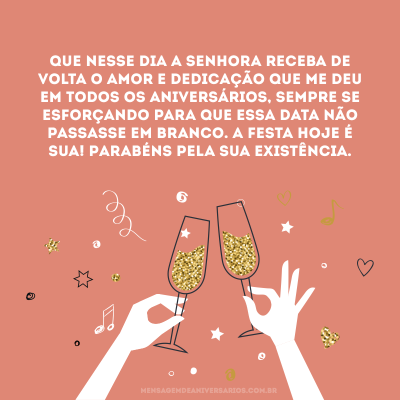 Que nesse dia a senhora receba de volta o amor e dedicação que me deu em todos os aniversários, sempre se esforçando para que essa data não passasse em branco. A festa hoje é sua! Parabéns pela sua existência.