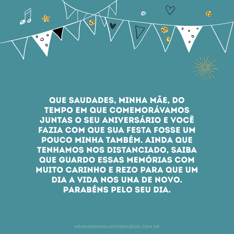 Que saudades, minha mãe, do tempo em que comemorávamos juntas o seu aniversário e você fazia com que sua festa fosse um pouco minha também. Ainda que tenhamos nos distanciado, saiba que guardo essas memórias com muito carinho e rezo para que um dia a vida nos una de novo. Parabéns pelo seu dia.