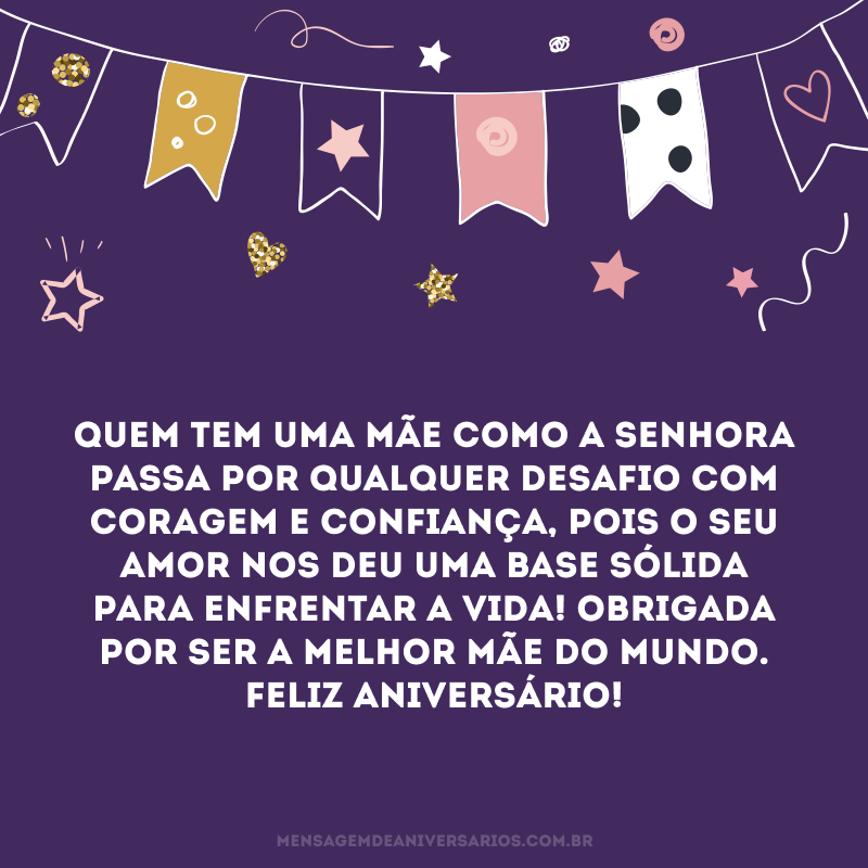 Quem tem uma mãe como a senhora passa por qualquer desafio com coragem e confiança, pois o seu amor nos deu uma base sólida para enfrentar a vida! Obrigada por ser a melhor mãe do mundo. Feliz aniversário!