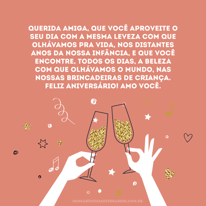 Querida amiga, que você aproveite o seu dia com a mesma leveza com que olhávamos pra vida, nos distantes anos da nossa infância, e que você encontre, todos os dias, a beleza com que olhávamos o mundo, nas nossas brincadeiras de criança. Feliz aniversário! Amo você.