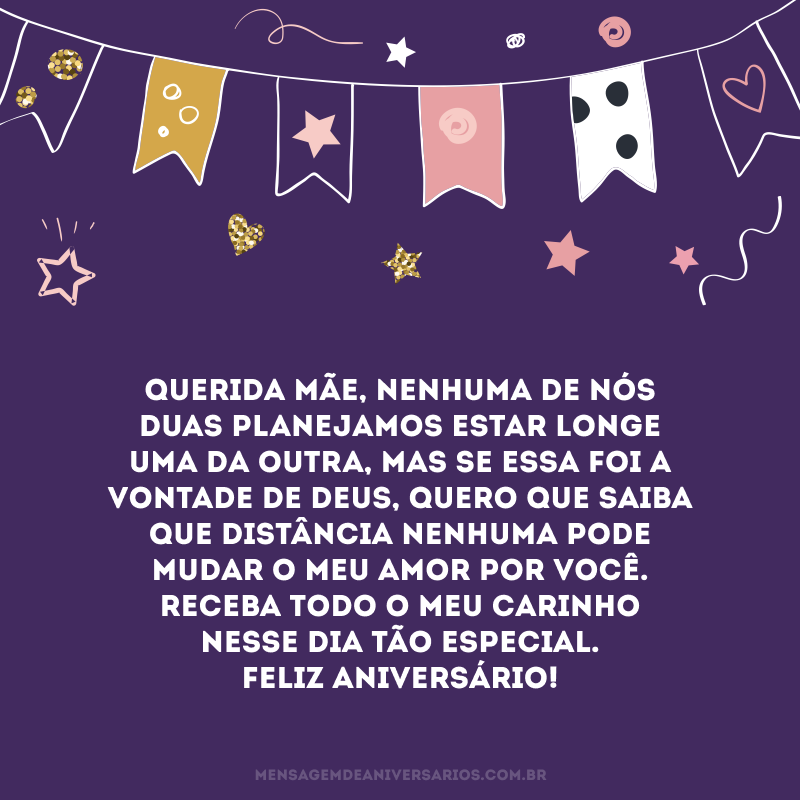 Querida mãe, nenhuma de nós duas planejamos estar longe uma da outra, mas se essa foi a vontade de Deus, quero que saiba que distância nenhuma pode mudar o meu amor por você. Receba todo o meu carinho nesse dia tão especial. Feliz aniversário!