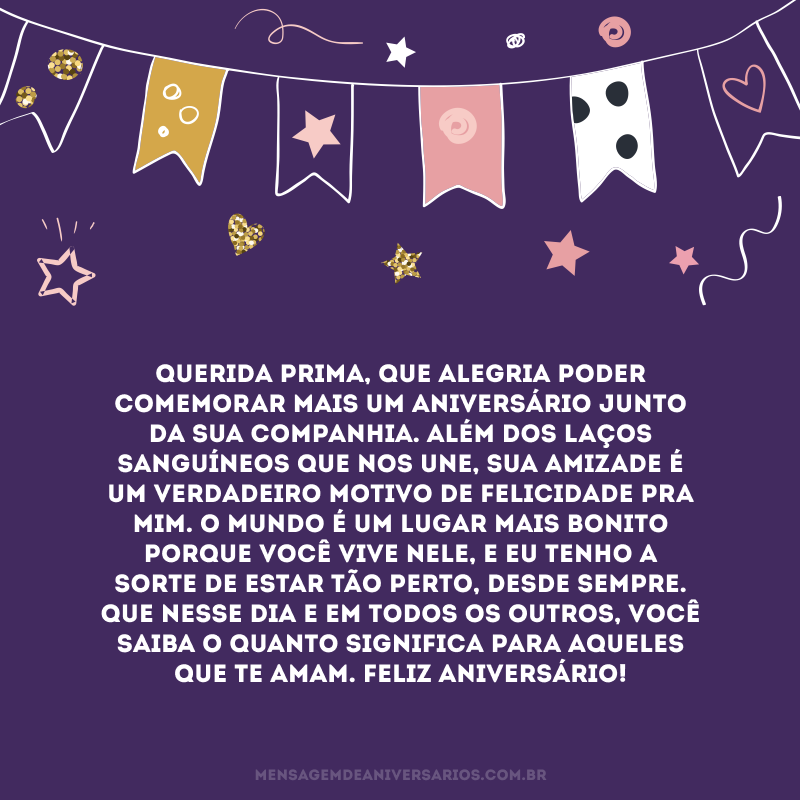 Querida prima, que alegria poder comemorar mais um aniversário junto da sua companhia. Além dos laços sanguíneos que nos une, sua amizade é um verdadeiro motivo de felicidade pra mim. O mundo é um lugar mais bonito porque você vive nele, e eu tenho a sorte de estar tão perto, desde sempre. Que nesse dia e em todos os outros, você saiba o quanto significa para aqueles que te amam. Feliz aniversário!