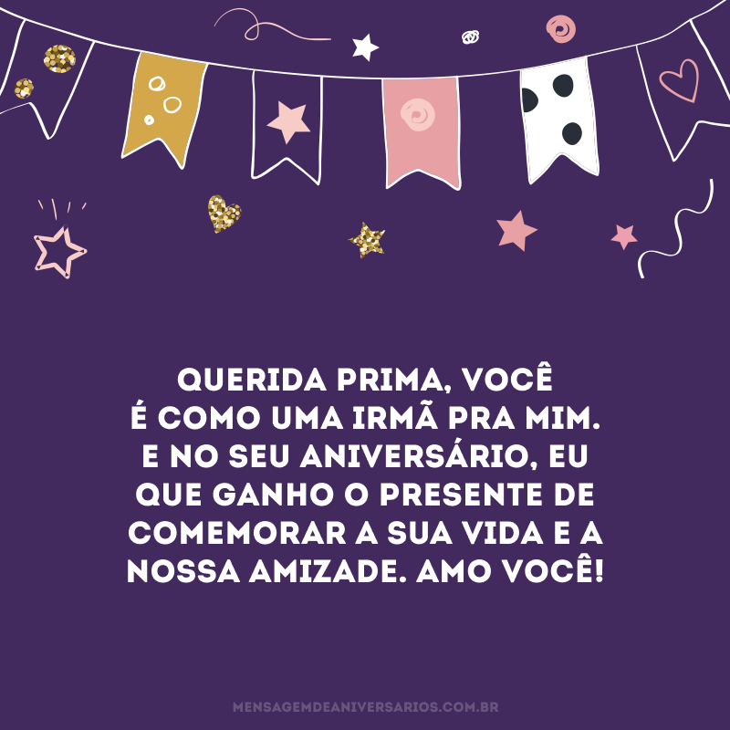 Querida prima, você é como uma irmã pra mim. E no seu aniversário, eu que ganho o presente de comemorar a sua vida e a nossa amizade. Amo você!