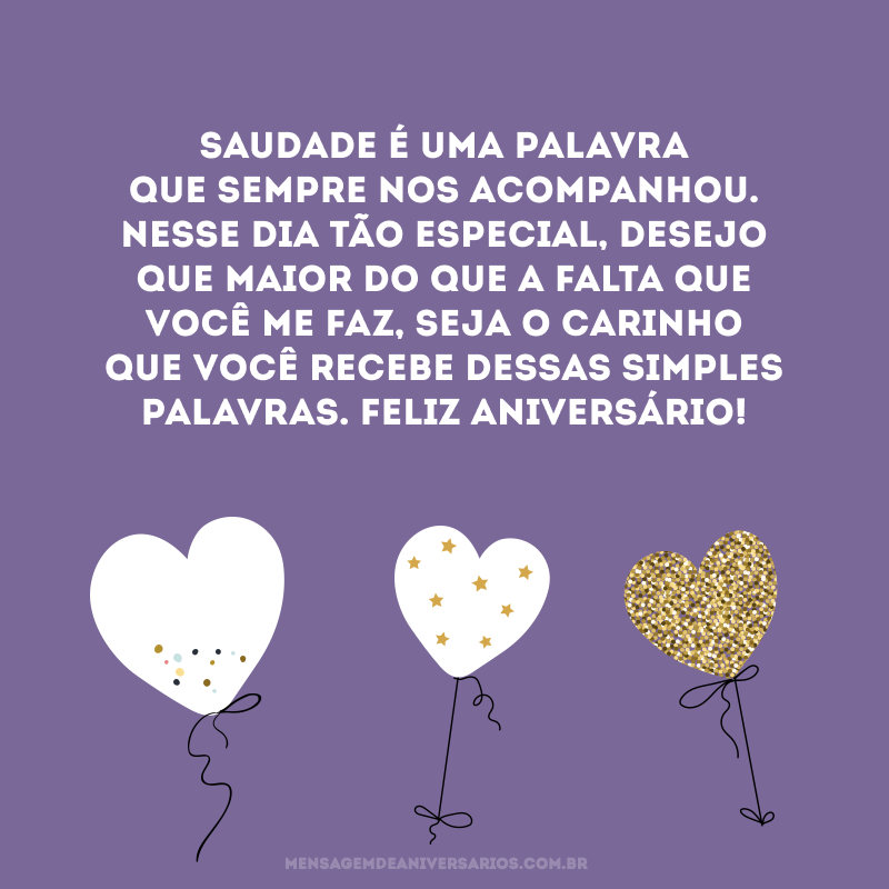 Saudade é uma palavra que sempre nos acompanhou. Nesse dia tão especial, desejo que maior do que a falta que você me faz, seja o carinho que você recebe dessas simples palavras. Feliz aniversário!