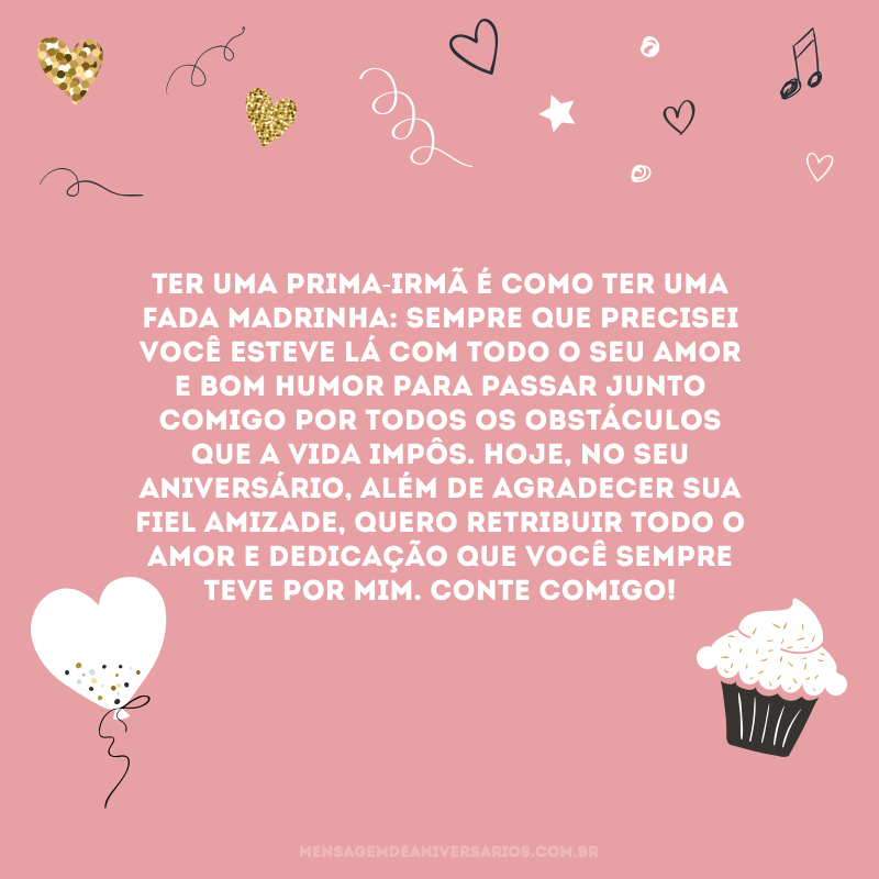 Ter uma prima-irmã é como ter uma fada madrinha: sempre que precisei você esteve lá com todo o seu amor e bom humor para passar junto comigo por todos os obstáculos que a vida impôs. Hoje, no seu aniversário, além de agradecer sua fiel amizade, quero retribuir todo o amor e dedicação que você sempre teve por mim. Conte comigo!