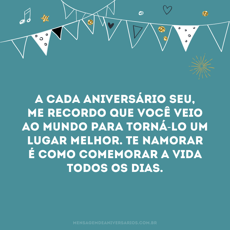 Meu amor, mais um dia, mais um ano, mais uma memória para nossa história. A cada aniversário seu, me recordo que você veio ao mundo para torná-lo um lugar melhor. Te namorar é como comemorar a vida todos os dias. Que o futuro te reserve as melhores surpresas, e que eu possa testemunhá-las sempre ao seu lado. Amo você.