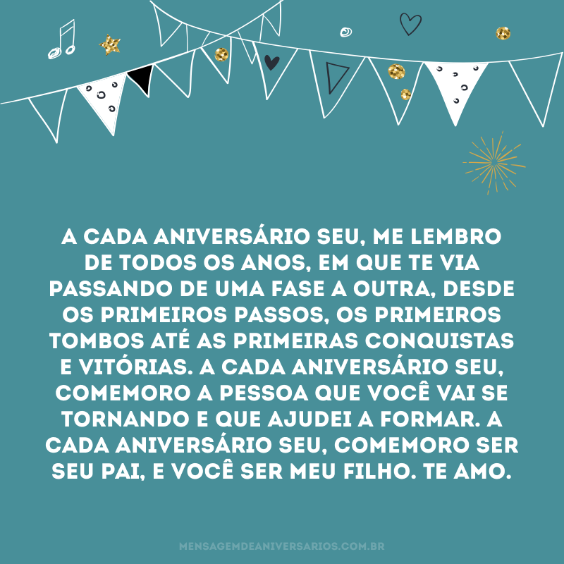 A cada aniversário seu, me lembro de todos os anos, em que te via passando de uma fase a outra, desde os primeiros passos, os primeiros tombos até as primeiras conquistas e vitórias. A cada aniversário seu, comemoro a pessoa que você vai se tornando e que ajudei a formar. A cada aniversário seu, comemoro ser seu pai, e você ser meu filho. Te amo.