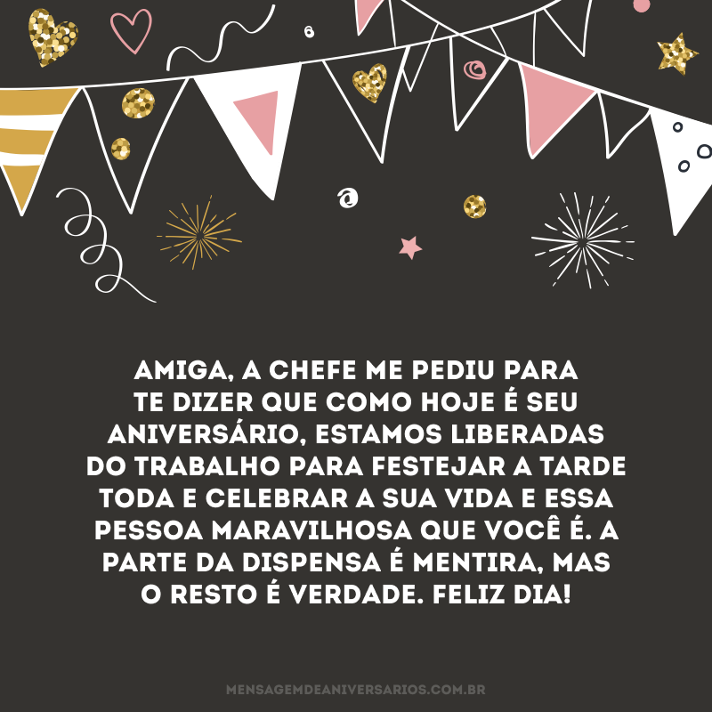 Amiga, a chefe me pediu para te dizer que como hoje é seu aniversário, estamos liberadas do trabalho para festejar a tarde toda e celebrar a sua vida e essa pessoa maravilhosa que você é. A parte da dispensa é mentira, mas o resto é verdade. Feliz dia!