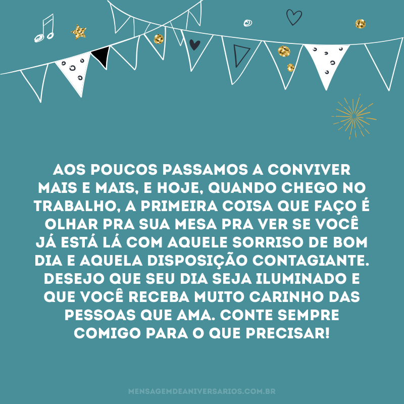 Aos poucos passamos a conviver mais e mais, e hoje, quando chego no trabalho, a primeira coisa que faço é olhar pra sua mesa pra ver se você já está lá com aquele sorriso de bom dia e aquela disposição contagiante. Desejo que seu dia seja iluminado e que você receba muito carinho das pessoas que ama. Conte sempre comigo para o que precisar!