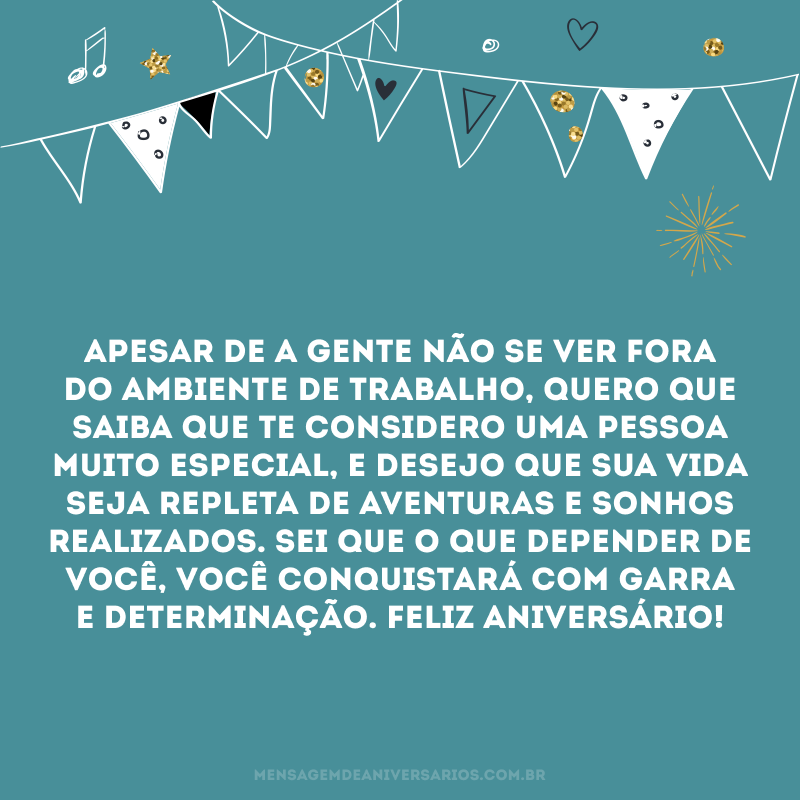 Apesar de a gente não se ver fora do ambiente de trabalho, quero que saiba que te considero uma pessoa muito especial, e desejo que sua vida seja repleta de aventuras e sonhos realizados. Sei que o que depender de você, você conquistará com garra e determinação. Feliz aniversário!