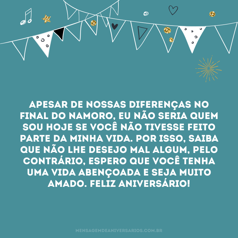 Apesar de nossas diferenças no final do namoro, eu não seria quem sou hoje se você não tivesse feito parte da minha vida. Por isso, saiba que não lhe desejo mal algum, pelo contrário, espero que você tenha uma vida abençoada e seja muito amado. Feliz aniversário!