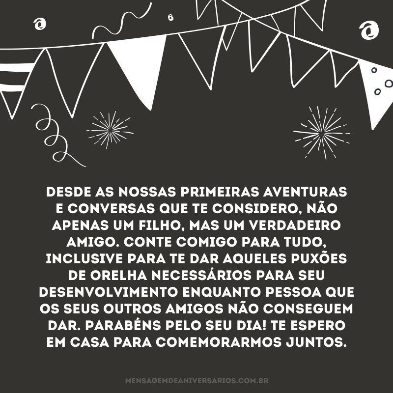 Desde as nossas primeiras aventuras e conversas que te considero, não apenas um filho, mas um verdadeiro amigo. Conte comigo para tudo, inclusive para te dar aqueles puxões de orelha necessários para seu desenvolvimento enquanto pessoa que os seus outros amigos não conseguem dar. Parabéns pelo seu dia! Te espero em casa para comemorarmos juntos.