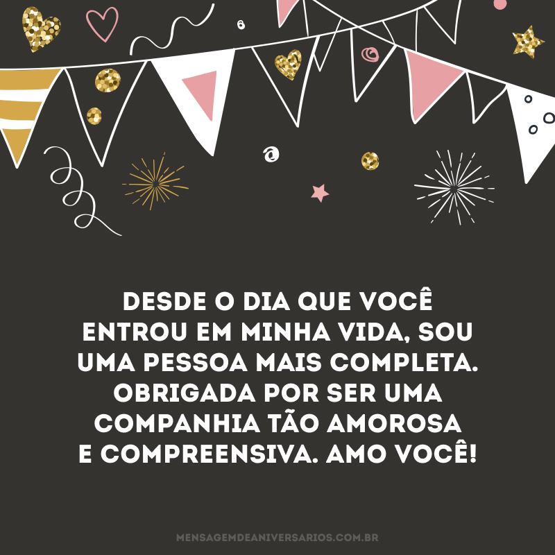 Minha paixão, é com muita ternura que te desejo, nesse dia tão especial, uma vida plena de saúde e alegria. Desde o dia que você entrou em minha vida, sou uma pessoa mais completa. Obrigada por ser uma companhia tão amorosa e compreensiva. Amo você!