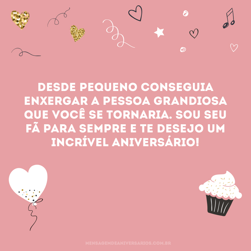 Desde pequeno conseguia enxergar a pessoa grandiosa que você se tornaria. Sou seu fã para sempre e te desejo um incrível aniversário!