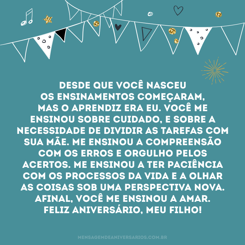 Desde que você nasceu os ensinamentos começaram, mas o aprendiz era eu. Você me ensinou sobre cuidado, e sobre a necessidade de dividir as tarefas com sua mãe. Me ensinou a compreensão com os erros e orgulho pelos acertos. Me ensinou a ter paciência com os processos da vida e a olhar as coisas sob uma perspectiva nova. Afinal, você me ensinou a amar. Feliz aniversário, meu filho!