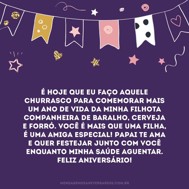 É hoje que eu faço aquele churrasco para comemorar mais um ano de vida da minha filhota companheira de baralho, cerveja e forró. Você é mais que uma filha, é uma amiga especial! Papai te ama e quer festejar junto com você enquanto minha saúde aguentar. Feliz aniversário!